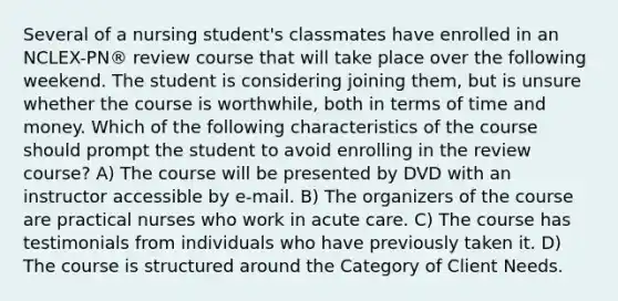 Several of a nursing student's classmates have enrolled in an NCLEX-PN® review course that will take place over the following weekend. The student is considering joining them, but is unsure whether the course is worthwhile, both in terms of time and money. Which of the following characteristics of the course should prompt the student to avoid enrolling in the review course? A) The course will be presented by DVD with an instructor accessible by e-mail. B) The organizers of the course are practical nurses who work in acute care. C) The course has testimonials from individuals who have previously taken it. D) The course is structured around the Category of Client Needs.