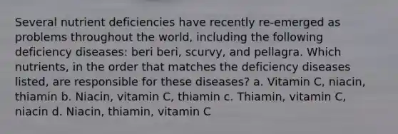 Several nutrient deficiencies have recently re-emerged as problems throughout the world, including the following deficiency diseases: beri beri, scurvy, and pellagra. Which nutrients, in the order that matches the deficiency diseases listed, are responsible for these diseases? a. Vitamin C, niacin, thiamin b. Niacin, vitamin C, thiamin c. Thiamin, vitamin C, niacin d. Niacin, thiamin, vitamin C