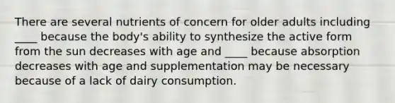 There are several nutrients of concern for older adults including ____ because the body's ability to synthesize the active form from the sun decreases with age and ____ because absorption decreases with age and supplementation may be necessary because of a lack of dairy consumption.