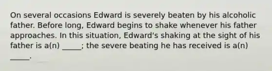 On several occasions Edward is severely beaten by his alcoholic father. Before long, Edward begins to shake whenever his father approaches. In this situation, Edward's shaking at the sight of his father is a(n) _____; the severe beating he has received is a(n) _____.