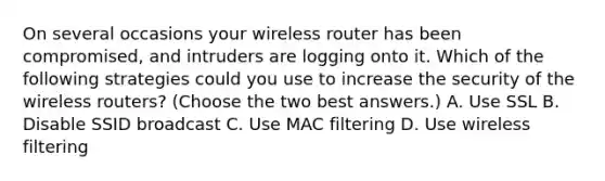 On several occasions your wireless router has been compromised, and intruders are logging onto it. Which of the following strategies could you use to increase the security of the wireless routers? (Choose the two best answers.) A. Use SSL B. Disable SSID broadcast C. Use MAC filtering D. Use wireless filtering