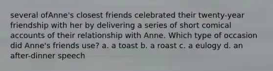 several ofAnne's closest friends celebrated their twenty-year friendship with her by delivering a series of short comical accounts of their relationship with Anne. Which type of occasion did Anne's friends use? a. a toast b. a roast c. a eulogy d. an after-dinner speech