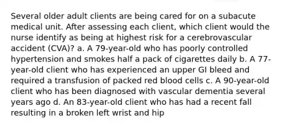 Several older adult clients are being cared for on a subacute medical unit. After assessing each client, which client would the nurse identify as being at highest risk for a cerebrovascular accident (CVA)? a. A 79-year-old who has poorly controlled hypertension and smokes half a pack of cigarettes daily b. A 77-year-old client who has experienced an upper GI bleed and required a transfusion of packed red blood cells c. A 90-year-old client who has been diagnosed with vascular dementia several years ago d. An 83-year-old client who has had a recent fall resulting in a broken left wrist and hip