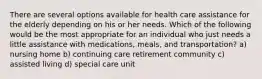 There are several options available for health care assistance for the elderly depending on his or her needs. Which of the following would be the most appropriate for an individual who just needs a little assistance with medications, meals, and transportation? a) nursing home b) continuing care retirement community c) assisted living d) special care unit