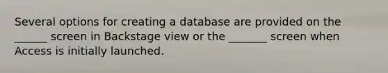 Several options for creating a database are provided on the ______ screen in Backstage view or the _______ screen when Access is initially launched.