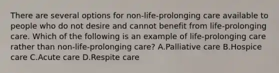 There are several options for non-life-prolonging care available to people who do not desire and cannot benefit from life-prolonging care. Which of the following is an example of life-prolonging care rather than non-life-prolonging care? A.Palliative care B.Hospice care C.Acute care D.Respite care