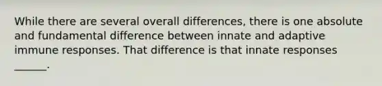 While there are several overall differences, there is one absolute and fundamental difference between innate and adaptive immune responses. That difference is that innate responses ______.