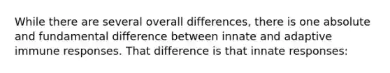 While there are several overall differences, there is one absolute and fundamental difference between innate and adaptive immune responses. That difference is that innate responses: