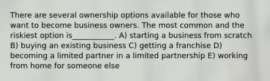 There are several ownership options available for those who want to become business owners. The most common and the riskiest option is___________. A) starting a business from scratch B) buying an existing business C) getting a franchise D) becoming a limited partner in a limited partnership E) working from home for someone else