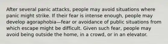 After several panic attacks, people may avoid situations where panic might strike. If their fear is intense enough, people may develop agoraphobia—fear or avoidance of public situations from which escape might be difficult. Given such fear, people may avoid being outside the home, in a crowd, or in an elevator.