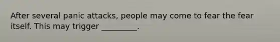 After several panic attacks, people may come to fear the fear itself. This may trigger _________.