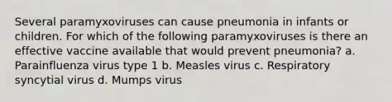 Several paramyxoviruses can cause pneumonia in infants or children. For which of the following paramyxoviruses is there an effective vaccine available that would prevent pneumonia? a. Parainfluenza virus type 1 b. Measles virus c. Respiratory syncytial virus d. Mumps virus