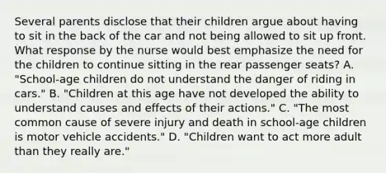 Several parents disclose that their children argue about having to sit in the back of the car and not being allowed to sit up front. What response by the nurse would best emphasize the need for the children to continue sitting in the rear passenger seats? A. "School-age children do not understand the danger of riding in cars." B. "Children at this age have not developed the ability to understand causes and effects of their actions." C. "The most common cause of severe injury and death in school-age children is motor vehicle accidents." D. "Children want to act more adult than they really are."