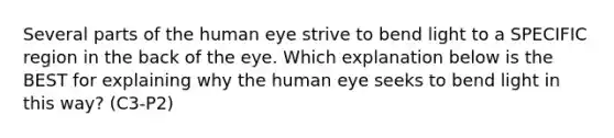 Several parts of the human eye strive to bend light to a SPECIFIC region in the back of the eye. Which explanation below is the BEST for explaining why the human eye seeks to bend light in this way? (C3-P2)