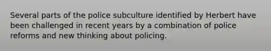 Several parts of the police subculture identified by Herbert have been challenged in recent years by a combination of police reforms and new thinking about policing.