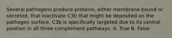 Several pathogens produce proteins, either membrane-bound or secreted, that inactivate C3b that might be deposited on the pathogen surface. C3b is specifically targeted due to its central position in all three complement pathways. A. True B. False