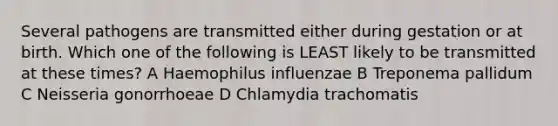 Several pathogens are transmitted either during gestation or at birth. Which one of the following is LEAST likely to be transmitted at these times? A Haemophilus influenzae B Treponema pallidum C Neisseria gonorrhoeae D Chlamydia trachomatis