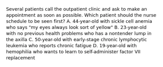 Several patients call the outpatient clinic and ask to make an appointment as soon as possible. Which patient should the nurse schedule to be seen first? A. 44-year-old with sickle cell anemia who says "my eyes always look sort of yellow" B. 23-year-old with no previous health problems who has a nontender lump in the axilla C. 50-year-old with early-stage chronic lymphocytic leukemia who reports chronic fatigue D. 19-year-old with hemophilia who wants to learn to self-administer factor VII replacement