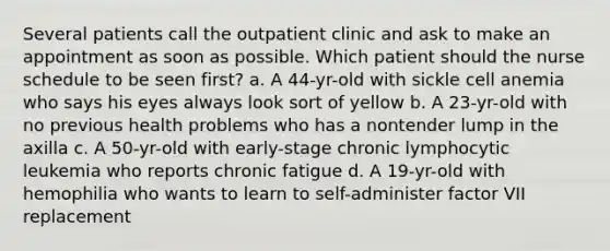 Several patients call the outpatient clinic and ask to make an appointment as soon as possible. Which patient should the nurse schedule to be seen first? a. A 44-yr-old with sickle cell anemia who says his eyes always look sort of yellow b. A 23-yr-old with no previous health problems who has a nontender lump in the axilla c. A 50-yr-old with early-stage chronic lymphocytic leukemia who reports chronic fatigue d. A 19-yr-old with hemophilia who wants to learn to self-administer factor VII replacement