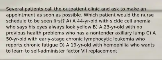 Several patients call the outpatient clinic and ask to make an appointment as soon as possible. Which patient would the nurse schedule to be seen first? A) A 44-yr-old with sickle cell anemia who says his eyes always look yellow B) A 23-yr-old with no previous health problems who has a nontender axillary lump C) A 50-yr-old with early-stage chronic lymphocytic leukemia who reports chronic fatigue D) A 19-yr-old with hemophilia who wants to learn to self-administer factor VII replacement