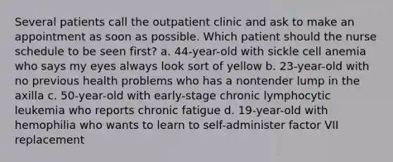 Several patients call the outpatient clinic and ask to make an appointment as soon as possible. Which patient should the nurse schedule to be seen first? a. 44-year-old with sickle cell anemia who says my eyes always look sort of yellow b. 23-year-old with no previous health problems who has a nontender lump in the axilla c. 50-year-old with early-stage chronic lymphocytic leukemia who reports chronic fatigue d. 19-year-old with hemophilia who wants to learn to self-administer factor VII replacement