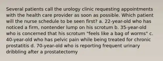 Several patients call the urology clinic requesting appointments with the health care provider as soon as possible. Which patient will the nurse schedule to be seen first? a. 22-year-old who has noticed a firm, nontender lump on his scrotum b. 35-year-old who is concerned that his scrotum "feels like a bag of worms" c. 40-year-old who has pelvic pain while being treated for chronic prostatitis d. 70-year-old who is reporting frequent urinary dribbling after a prostatectomy