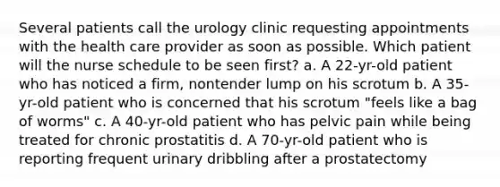 Several patients call the urology clinic requesting appointments with the health care provider as soon as possible. Which patient will the nurse schedule to be seen first? a. A 22-yr-old patient who has noticed a firm, nontender lump on his scrotum b. A 35-yr-old patient who is concerned that his scrotum "feels like a bag of worms" c. A 40-yr-old patient who has pelvic pain while being treated for chronic prostatitis d. A 70-yr-old patient who is reporting frequent urinary dribbling after a prostatectomy