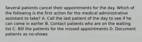 Several patients cancel their appointments for the day. Which of the following is the first action for the medical administrative assistant to take? A. Call the last patient of the day to see if he can come in earlier B. Contact patients who are on the waiting list C. Bill the patients for the missed appointments D. Document patients as no-shows