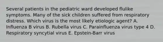 Several patients in the pediatric ward developed flulike symptoms. Many of the sick children suffered from respiratory distress. Which virus is the most likely etiologic agent? A. Influenza B virus B. Rubella virus C. Parainfluenza virus type 4 D. Respiratory syncytial virus E. Epstein-Barr virus