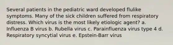 Several patients in the pediatric ward developed flulike symptoms. Many of the sick children suffered from respiratory distress. Which virus is the most likely etiologic agent? a. Influenza B virus b. Rubella virus c. Parainfluenza virus type 4 d. Respiratory syncytial virus e. Epstein-Barr virus