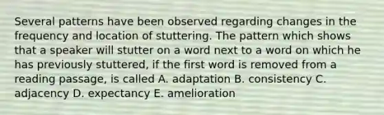 Several patterns have been observed regarding changes in the frequency and location of stuttering. The pattern which shows that a speaker will stutter on a word next to a word on which he has previously stuttered, if the first word is removed from a reading passage, is called A. adaptation B. consistency C. adjacency D. expectancy E. amelioration