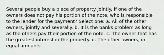 Several people buy a piece of property jointly. If one of the owners does not pay his portion of the note, who is responsible to the lender for the payment? Select one: a. All of the other owners, jointly and severally. b. It is the banks problem as long as the others pay their portion of the note. c. The owner that has the greatest interest in the property. d. The other owners, in equal amounts.