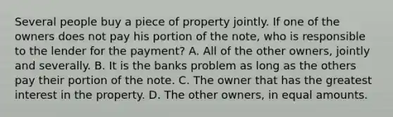 Several people buy a piece of property jointly. If one of the owners does not pay his portion of the note, who is responsible to the lender for the payment? A. All of the other owners, jointly and severally. B. It is the banks problem as long as the others pay their portion of the note. C. The owner that has the greatest interest in the property. D. The other owners, in equal amounts.