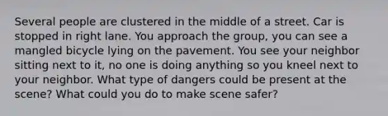 Several people are clustered in the middle of a street. Car is stopped in right lane. You approach the group, you can see a mangled bicycle lying on the pavement. You see your neighbor sitting next to it, no one is doing anything so you kneel next to your neighbor. What type of dangers could be present at the scene? What could you do to make scene safer?