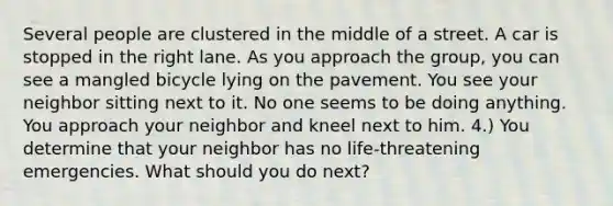 Several people are clustered in the middle of a street. A car is stopped in the right lane. As you approach the group, you can see a mangled bicycle lying on the pavement. You see your neighbor sitting next to it. No one seems to be doing anything. You approach your neighbor and kneel next to him. 4.) You determine that your neighbor has no life-threatening emergencies. What should you do next?