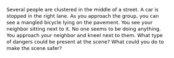 Several people are clustered in the middle of a street. A car is stopped in the right lane. As you approach the group, you can see a mangled bicycle lying on the pavement. You see your neighbor sitting next to it. No one seems to be doing anything. You approach your neighbor and kneel next to them. What type of dangers could be present at the scene? What could you do to make the scene safer?