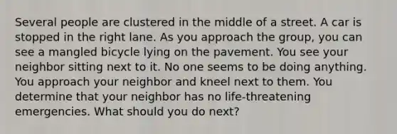 Several people are clustered in the middle of a street. A car is stopped in the right lane. As you approach the group, you can see a mangled bicycle lying on the pavement. You see your neighbor sitting next to it. No one seems to be doing anything. You approach your neighbor and kneel next to them. You determine that your neighbor has no life-threatening emergencies. What should you do next?