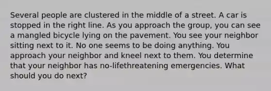 Several people are clustered in the middle of a street. A car is stopped in the right line. As you approach the group, you can see a mangled bicycle lying on the pavement. You see your neighbor sitting next to it. No one seems to be doing anything. You approach your neighbor and kneel next to them. You determine that your neighbor has no-lifethreatening emergencies. What should you do next?