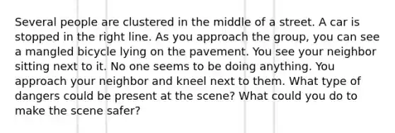 Several people are clustered in the middle of a street. A car is stopped in the right line. As you approach the group, you can see a mangled bicycle lying on the pavement. You see your neighbor sitting next to it. No one seems to be doing anything. You approach your neighbor and kneel next to them. What type of dangers could be present at the scene? What could you do to make the scene safer?