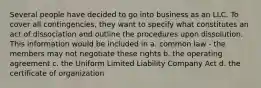 Several people have decided to go into business as an LLC. To cover all contingencies, they want to specify what constitutes an act of dissociation and outline the procedures upon dissolution. This information would be included in a. common law - the members may not negotiate these rights b. the operating agreement c. the Uniform Limited Liability Company Act d. the certificate of organization