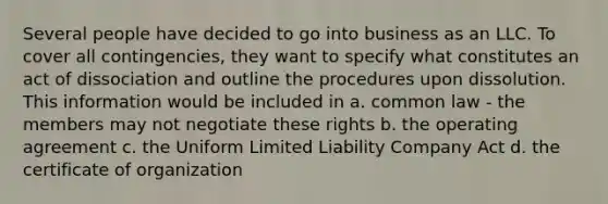 Several people have decided to go into business as an LLC. To cover all contingencies, they want to specify what constitutes an act of dissociation and outline the procedures upon dissolution. This information would be included in a. common law - the members may not negotiate these rights b. the operating agreement c. the Uniform Limited Liability Company Act d. the certificate of organization