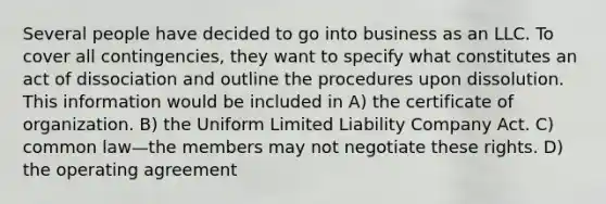 Several people have decided to go into business as an LLC. To cover all contingencies, they want to specify what constitutes an act of dissociation and outline the procedures upon dissolution. This information would be included in A) the certificate of organization. B) the Uniform Limited Liability Company Act. C) common law—the members may not negotiate these rights. D) the operating agreement