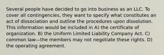 Several people have decided to go into business as an LLC. To cover all contingencies, they want to specify what constitutes an act of dissociation and outline the procedures upon dissolution. This information would be included in A) the certificate of organization. B) the Uniform Limited Liability Company Act. C) common law—the members may not negotiate these rights. D) the operating agreement.