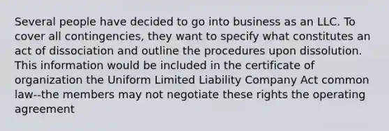 Several people have decided to go into business as an LLC. To cover all contingencies, they want to specify what constitutes an act of dissociation and outline the procedures upon dissolution. This information would be included in the certificate of organization the Uniform Limited Liability Company Act common law--the members may not negotiate these rights the operating agreement