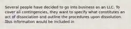 Several people have decided to go into business as an LLC. To cover all contingencies, they want to specify what constitutes an act of dissociation and outline the procedures upon dissolution. This information would be included in