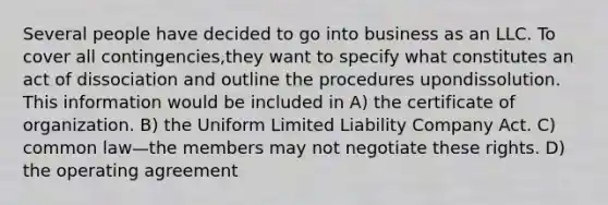 Several people have decided to go into business as an LLC. To cover all contingencies,they want to specify what constitutes an act of dissociation and outline the procedures upondissolution. This information would be included in A) the certificate of organization. B) the Uniform Limited Liability Company Act. C) common law—the members may not negotiate these rights. D) the operating agreement