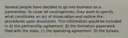 Several people have decided to go into business as a partnership. To cover all contingencies, they want to specify what constitutes an act of dissociation and outline the procedures upon dissolution. This information would be included in A) the partnership agreement. B) the formation paperwork filed with the state. C) the operating agreement. D) the bylaws.