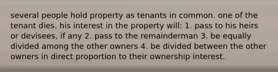 several people hold property as tenants in common. one of the tenant dies. his interest in the property will: 1. pass to his heirs or devisees, if any 2. pass to the remainderman 3. be equally divided among the other owners 4. be divided between the other owners in direct proportion to their ownership interest.