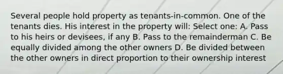 Several people hold property as tenants-in-common. One of the tenants dies. His interest in the property will: Select one: A. Pass to his heirs or devisees, if any B. Pass to the remainderman C. Be equally divided among the other owners D. Be divided between the other owners in direct proportion to their ownership interest