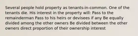 Several people hold property as tenants-in-common. One of the tenants die. His interest in the property will: Pass to the remainderman Pass to his heirs or devisees if any Be equally divided among the other owners Be divided between the other owners direct proportion of their ownership interest